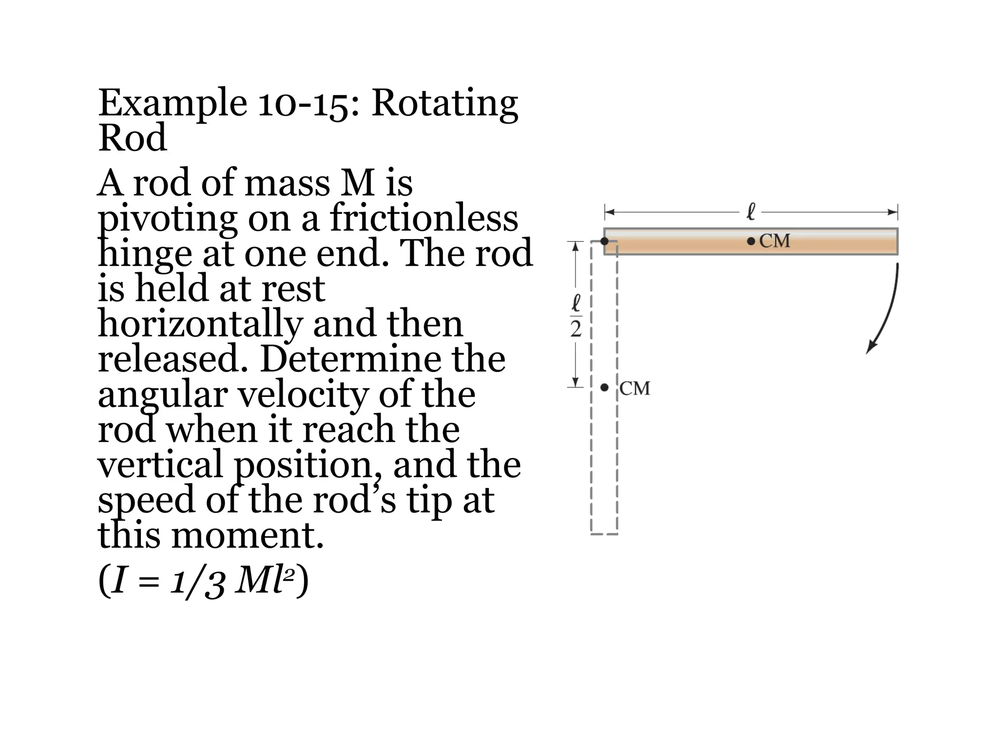 Example 10-15: Rotating Rod A rod of mass M is pivoting on a frictionless hinge at one end. The rod is held at rest horizontally and then released. Determine the angular velocity of the rod when it reach the vertical position, and the speed of the rod’s tip at this moment. ( I = 1/3 Ml 2 ) 