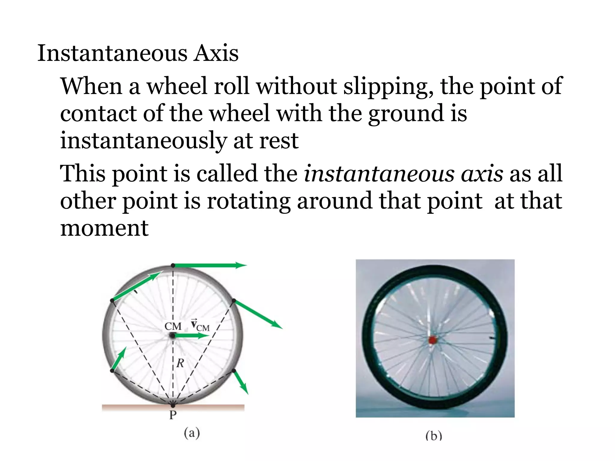 Instantaneous Axis When a wheel roll without slipping, the point of contact of the wheel with the ground is instantaneously at rest This point is called the  instantaneous axis  as all other point is rotating around that point  at that moment  