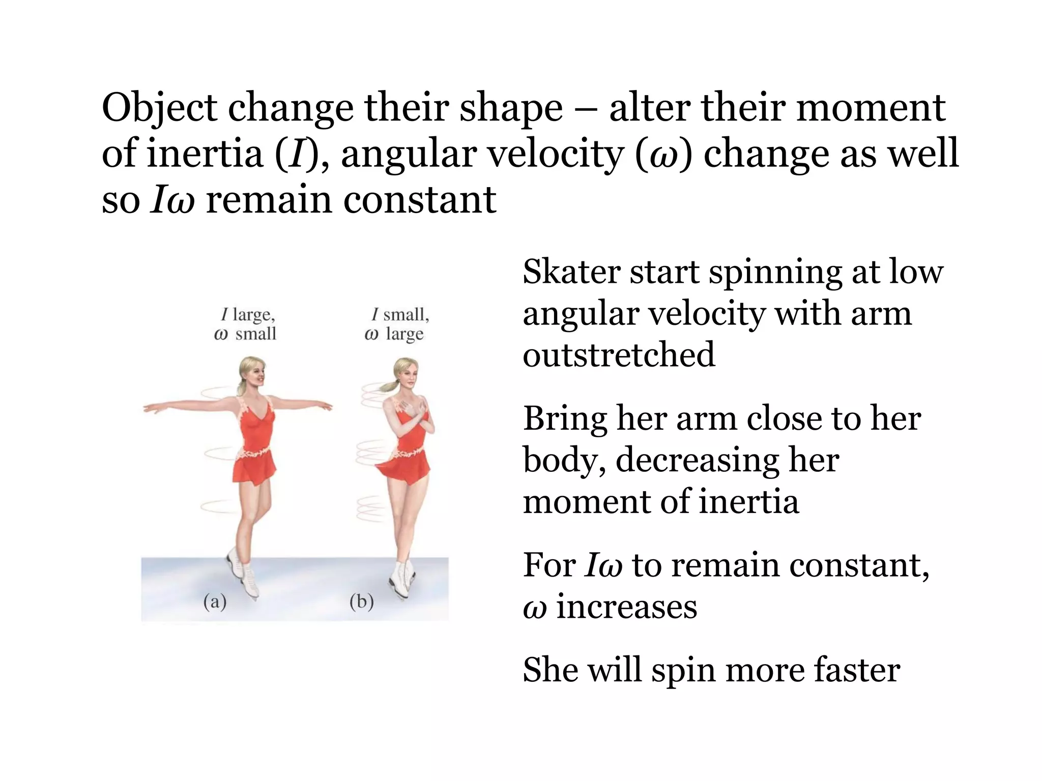 Object change their shape – alter their moment of inertia ( I ), angular velocity ( ω ) change as well so  I ω  remain constant Skater start spinning at low angular velocity with arm outstretched Bring her arm close to her body, decreasing her moment of inertia For  I ω  to remain constant,  ω  increases She will spin more faster 