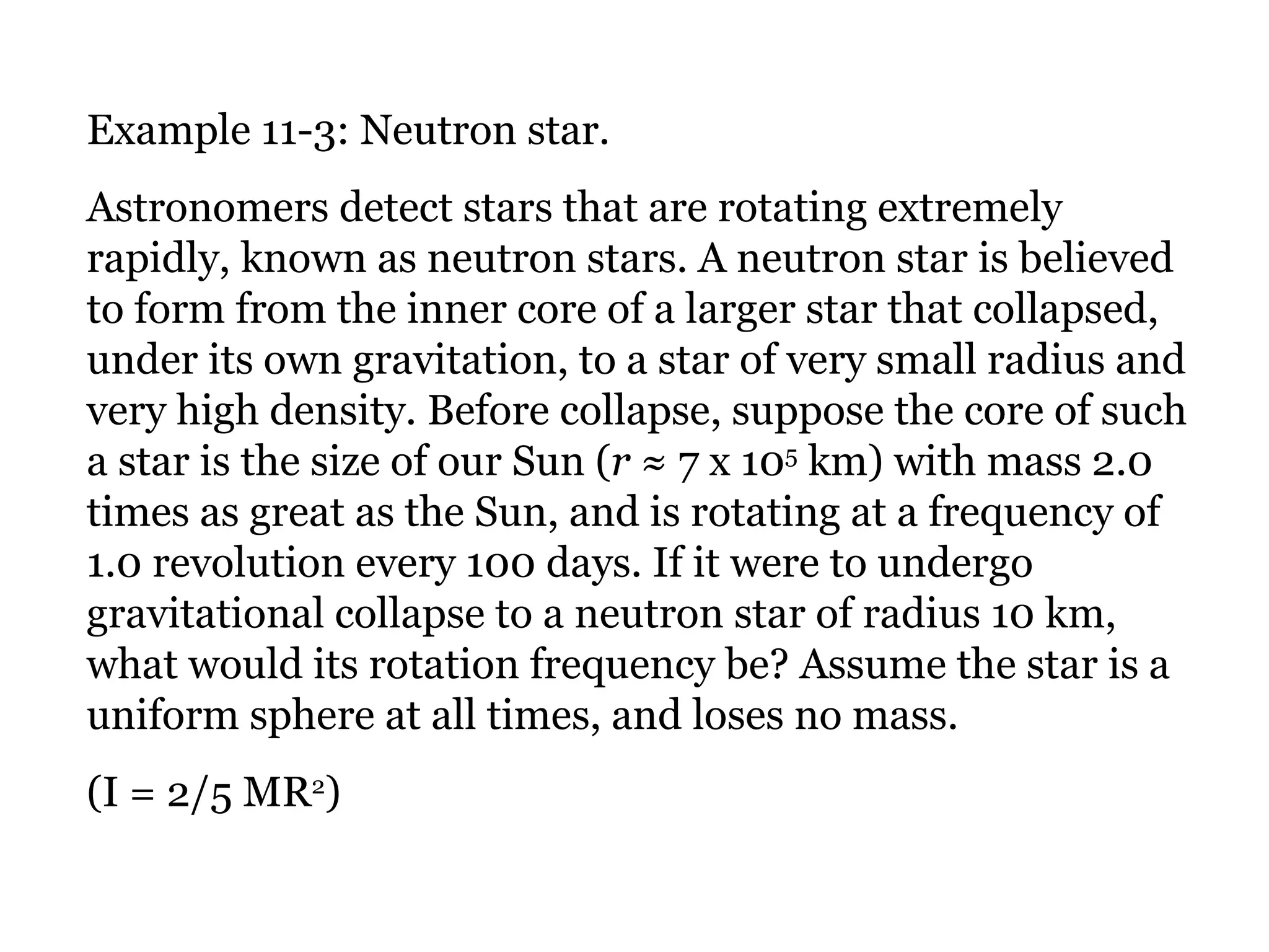 Example 11-3: Neutron star. Astronomers detect stars that are rotating extremely rapidly, known as neutron stars. A neutron star is believed to form from the inner core of a larger star that collapsed, under its own gravitation, to a star of very small radius and very high density. Before collapse, suppose the core of such a star is the size of our Sun ( r  ≈ 7 x 10 5  km) with mass 2.0 times as great as the Sun, and is rotating at a frequency of 1.0 revolution every 100 days. If it were to undergo gravitational collapse to a neutron star of radius 10 km, what would its rotation frequency be? Assume the star is a uniform sphere at all times, and loses no mass. (I = 2/5 MR 2 ) 