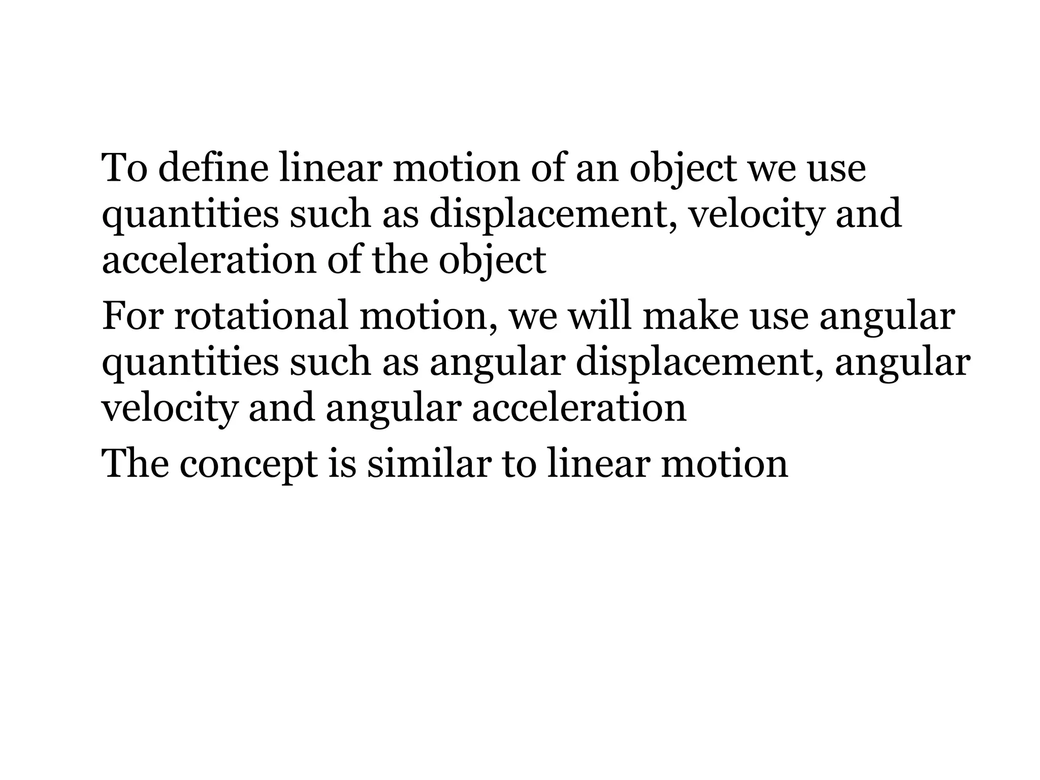 To define linear motion of an object we use quantities such as displacement, velocity and acceleration of the object For rotational motion, we will make use angular quantities such as angular displacement, angular velocity and angular acceleration The concept is similar to linear motion 