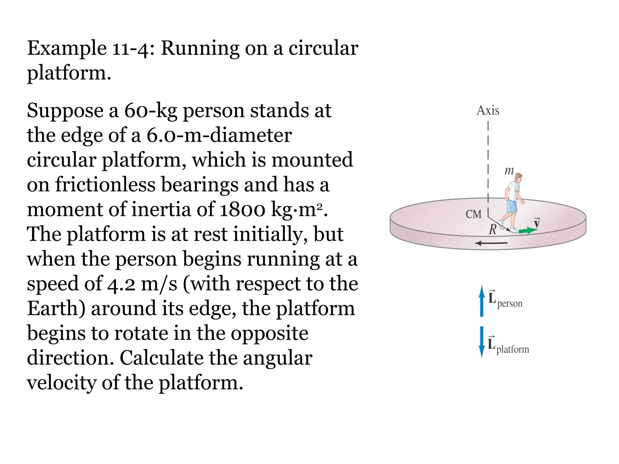 Example 11-4: Running on a circular platform. Suppose a 60-kg person stands at the edge of a 6.0-m-diameter circular platform, which is mounted on frictionless bearings and has a moment of inertia of 1800 kg·m 2 . The platform is at rest initially, but when the person begins running at a speed of 4.2 m/s (with respect to the Earth) around its edge, the platform begins to rotate in the opposite direction. Calculate the angular velocity of the platform. 