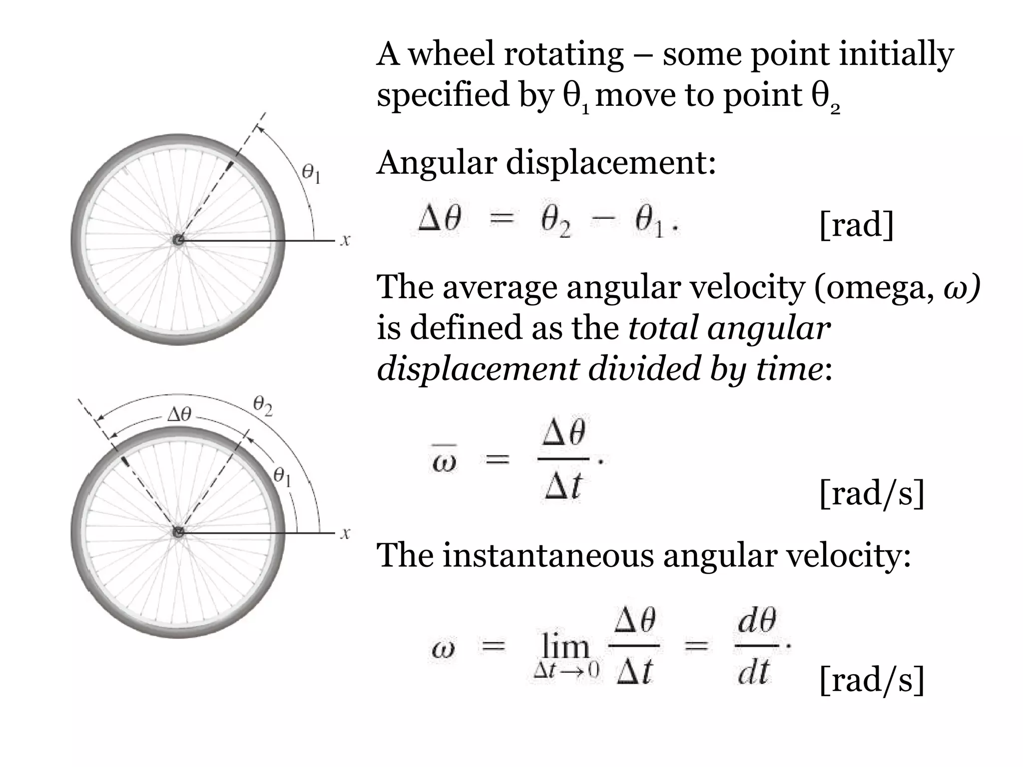 A wheel rotating – some point initially specified by  θ 1  move to point  θ 2 Angular displacement:    [rad] The average angular velocity (omega,  ω )  is defined as the  total angular displacement divided by time :   [rad/s] The instantaneous angular velocity:   [rad/s] 