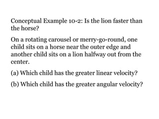 Conceptual Example 10-2: Is the lion faster than the horse? On a rotating carousel or merry-go-round, one child sits on a horse near the outer edge and another child sits on a lion halfway out from the center.  (a) Which child has the greater linear velocity?  (b) Which child has the greater angular velocity? 