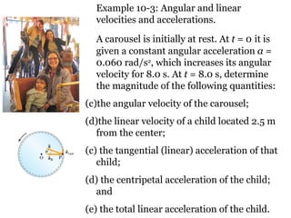 Example 10-3: Angular and linear velocities and accelerations. A carousel is initially at rest. At  t  = 0   it is given a constant angular acceleration  α  = 0.060 rad/s 2 ,  which increases its angular velocity for 8.0 s. At  t  = 8.0 s, determine the magnitude of the following quantities:  the angular velocity of the carousel;  the linear velocity of a child located 2.5 m from the center;  (c) the tangential (linear) acceleration of that child;  (d) the centripetal acceleration of the child; and  (e) the total linear acceleration of the child. 
