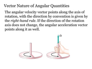 Vector Nature of Angular Quantities The angular velocity vector points along the axis of rotation, with the direction by convention is given by the  right-hand rule . If the direction of the rotation axis does not change, the angular acceleration vector points along it as well. 