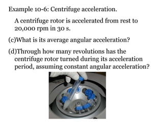 Example 10-6: Centrifuge acceleration. A centrifuge rotor is accelerated from rest to 20,000 rpm in 30 s.  What is its average angular acceleration?  Through how many revolutions has the centrifuge rotor turned during its acceleration period, assuming constant angular acceleration? 