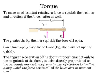 Torque To make an object start rotating, a force is needed; the position and direction of the force matter as well. The greater the F A , the more quickly the door will open. Same force apply close to the hinge (F B ), door will not open so quickly. The angular acceleration of the door is proportional not only to the magnitude of the force , but also directly proportional to the  perpendicular distance from the axis of rotation to the line along which the force acts  is called the  lever arm  or  moment arm . 
