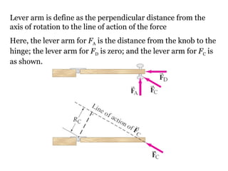 Lever arm is define as the perpendicular distance from the axis of rotation to the line of action of the force Here, the lever arm for  F A  is the distance from the knob to the hinge; the lever arm for  F D  is zero; and the lever arm for  F C  is as shown. 