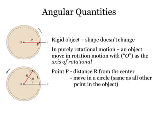 Angular Quantities Rigid object – shape doesn’t change In purely rotational motion – an object move in rotation motion with (“ O ”) as the  axis of rotational   Point P - distance R from the center    - move in a circle (same as all other    point in the object) 