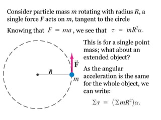 Consider particle mass  m  rotating with radius  R , a single force  F  acts on  m , tangent to the circle Knowing that     , we see that This is for a single point mass; what about an extended object? As the angular acceleration is the same for the whole object, we can write: R 