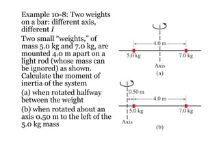Example 10-8: Two weights on a bar: different axis, different  I Two small “weights,” of mass 5.0 kg and 7.0 kg, are mounted 4.0 m apart on a light rod (whose mass can be ignored) as shown. Calculate the moment of inertia of the system (a) when rotated halfway between the weight (b) when rotated about an axis 0.50 m to the left of the 5.0 kg mass 