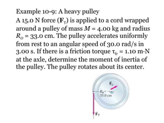Example 10-9: A heavy pulley A 15.0 N force ( F T ) is applied to a cord wrapped around a pulley of mass  M  = 4.00 kg and radius  R O  = 33.0 cm. The pulley accelerates uniformly from rest to an angular speed of 30.0 rad/s in 3.00 s. If there is a friction torque  τ fr  = 1.10 m∙N at the axle, determine the moment of inertia of the pulley. The pulley rotates about its center. 