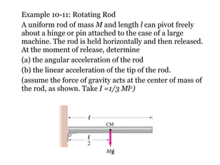 Example 10-11: Rotating Rod A uniform rod of mass  M  and length  l  can pivot freely about a hinge or pin attached to the case of a large machine. The rod is held horizontally and then released. At the moment of release, determine (a) the angular acceleration of the rod (b) the linear acceleration of the tip of the rod. (assume the force of gravity acts at the center of mass of the rod, as shown. Take  I =1/3 Ml 2 ) 