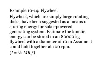 Example 10-14: Flywheel Flywheel, which are simply large rotating disks, have been suggested as a means of storing energy for solar-powered generating system. Estimate the kinetic energy can be stored in an 80000 kg flywheel with a diameter of 10 m Assume it could hold together at 100 rpm. ( I = ½ MR 0 2 ) 