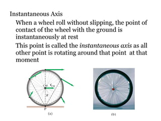 Instantaneous Axis When a wheel roll without slipping, the point of contact of the wheel with the ground is instantaneously at rest This point is called the  instantaneous axis  as all other point is rotating around that point  at that moment  