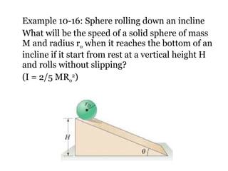 Example 10-16: Sphere rolling down an incline What will be the speed of a solid sphere of mass M and radius r o  when it reaches the bottom of an incline if it start from rest at a vertical height H and rolls without slipping? (I = 2/5 MR o 2 ) 