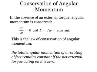 Conservation of Angular Momentum In the absence of an external torque, angular momentum is conserved: This is the law of conservation of angular momentum, the total angular momentum of a rotating object remains constant if the net external torque acting on it is zero. 