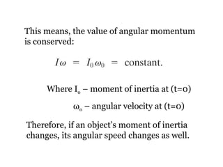 This means, the value of angular momentum is conserved: Where I o  – moment of inertia at (t=0)   ω o  – angular velocity at (t=0) Therefore, if an object’s moment of inertia changes, its angular speed changes as well. 
