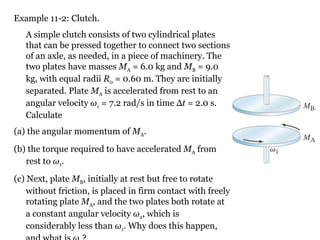 Example 11-2: Clutch. A simple clutch consists of two cylindrical plates that can be pressed together to connect two sections of an axle, as needed, in a piece of machinery. The two plates have masses  M A  = 6.0 kg and  M B  = 9.0 kg, with equal radii  R 0  = 0.60 m. They are initially separated. Plate  M A  is accelerated from rest to an angular velocity  ω 1  = 7.2 rad/s in time  Δ t  = 2.0 s. Calculate  (a) the angular momentum of  M A .  (b) the torque required to have accelerated  M A  from rest to  ω 1 .   (c) Next, plate  M B , initially at rest but free to rotate without friction, is placed in firm contact with freely rotating plate  M A , and the two plates both rotate at a constant angular velocity  ω 2 ,  which is considerably less than  ω 1 .  Why does this happen, and what is  ω 2 ? 