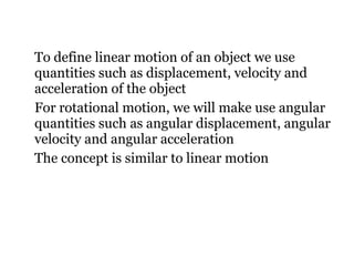To define linear motion of an object we use quantities such as displacement, velocity and acceleration of the object For rotational motion, we will make use angular quantities such as angular displacement, angular velocity and angular acceleration The concept is similar to linear motion 
