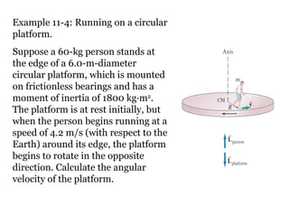 Example 11-4: Running on a circular platform. Suppose a 60-kg person stands at the edge of a 6.0-m-diameter circular platform, which is mounted on frictionless bearings and has a moment of inertia of 1800 kg·m 2 . The platform is at rest initially, but when the person begins running at a speed of 4.2 m/s (with respect to the Earth) around its edge, the platform begins to rotate in the opposite direction. Calculate the angular velocity of the platform. 