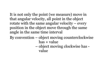 It is not only the point (we measure) move in that angular velocity, all point in the object rotate with the same angular velocity – every position in the object move through the same angle in the same time interval By convention – object moving counterclockwise    has + value   – object moving clockwise has -    value 