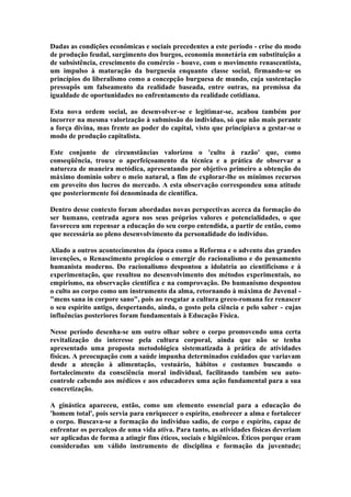 Dadas as condições econômicas e sociais precedentes a este período - crise do modo
de produção feudal, surgimento dos burgos, economia monetária em substituição a
de subsistência, crescimento do comércio - houve, com o movimento renascentista,
um impulso à maturação da burguesia enquanto classe social, firmando-se os
princípios do liberalismo como a concepção burguesa de mundo, cuja sustentação
pressupôs um falseamento da realidade baseada, entre outras, na premissa da
igualdade de oportunidades no enfrentamento da realidade cotidiana.
Esta nova ordem social, ao desenvolver-se e legitimar-se, acabou também por
incorrer na mesma valorização à submissão do indivíduo, só que não mais perante
a força divina, mas frente ao poder do capital, visto que principiava a gestar-se o
modo de produção capitalista.
Este conjunto de circunstâncias valorizou o 'culto à razão' que, como
conseqüência, trouxe o aperfeiçoamento da técnica e a prática de observar a
natureza de maneira metódica, apresentando por objetivo primeiro a obtenção do
máximo domínio sobre o meio natural, a fim de explorar-lhe os mínimos recursos
em proveito dos lucros do mercado. A esta observação correspondeu uma atitude
que posteriormente foi denominada de científica.
Dentro desse contexto foram abordadas novas perspectivas acerca da formação do
ser humano, centrada agora nos seus próprios valores e potencialidades, o que
favoreceu um repensar a educação do seu corpo entendida, a partir de então, como
que necessária ao pleno desenvolvimento da personalidade do indivíduo.
Aliado a outros acontecimentos da época como a Reforma e o advento das grandes
invenções, o Renascimento propiciou o emergir do racionalismo e do pensamento
humanista moderno. Do racionalismo despontou a idolatria ao cientificismo e à
experimentação, que resultou no desenvolvimento dos métodos experimentais, no
empirismo, na observação científica e na comprovação. Do humanismo despontou
o culto ao corpo como um instrumento da alma, retornando à máxima de Juvenal "mens sana in corpore sano", pois ao resgatar a cultura greco-romana fez renascer
o seu espírito antigo, despertando, ainda, o gosto pela ciência e pelo saber - cujas
influências posteriores foram fundamentais à Educação Física.
Nesse período desenha-se um outro olhar sobre o corpo promovendo uma certa
revitalização do interesse pela cultura corporal, ainda que não se tenha
apresentado uma proposta metodológica sistematizada à prática de atividades
físicas. A preocupação com a saúde impunha determinados cuidados que variavam
desde a atenção à alimentação, vestuário, hábitos e costumes buscando o
fortalecimento da consciência moral individual, facilitando também seu autocontrole cabendo aos médicos e aos educadores uma ação fundamental para a sua
concretização.
A ginástica apareceu, então, como um elemento essencial para a educação do
'homem total', pois servia para enriquecer o espírito, enobrecer a alma e fortalecer
o corpo. Buscava-se a formação do indivíduo sadio, de corpo e espírito, capaz de
enfrentar os percalços de uma vida ativa. Para tanto, as atividades físicas deveriam
ser aplicadas de forma a atingir fins éticos, sociais e higiênicos. Éticos porque eram
consideradas um válido instrumento de disciplina e formação da juventude;

 