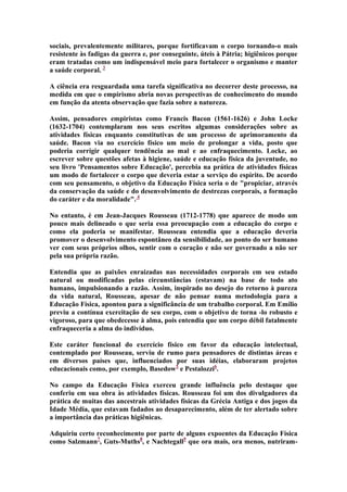 sociais, prevalentemente militares, porque fortificavam o corpo tornando-o mais
resistente às fadigas da guerra e, por conseguinte, úteis à Pátria; higiênicos porque
eram tratadas como um indispensável meio para fortalecer o organismo e manter
a saúde corporal. 3
A ciência era resguardada uma tarefa significativa no decorrer deste processo, na
medida em que o empirismo abria novas perspectivas de conhecimento do mundo
em função da atenta observação que fazia sobre a natureza.
Assim, pensadores empiristas como Francis Bacon (1561-1626) e John Locke
(1632-1704) contemplaram nos seus escritos algumas considerações sobre as
atividades físicas enquanto constitutivas de um processo de aprimoramento da
saúde. Bacon via no exercício físico um meio de prolongar a vida, posto que
poderia corrigir qualquer tendência ao mal e ao enfraquecimento. Locke, ao
escrever sobre questões afetas à higiene, saúde e educação física da juventude, no
seu livro 'Pensamentos sobre Educação', percebia na prática de atividades físicas
um modo de fortalecer o corpo que deveria estar a serviço do espírito. De acordo
com seu pensamento, o objetivo da Educação Física seria o de "propiciar, através
da conservação da saúde e do desenvolvimento de destrezas corporais, a formação
do caráter e da moralidade". 4
No entanto, é em Jean-Jacques Rousseau (1712-1778) que aparece de modo um
pouco mais delineado o que seria essa preocupação com a educação do corpo e
como ela poderia se manifestar. Rousseau entendia que a educação deveria
promover o desenvolvimento espontâneo da sensibilidade, ao ponto do ser humano
ver com seus próprios olhos, sentir com o coração e não ser governado a não ser
pela sua própria razão.
Entendia que as paixões enraizadas nas necessidades corporais em seu estado
natural ou modificadas pelas circunstâncias (estavam) na base de todo ato
humano, impulsionando a razão. Assim, inspirado no desejo do retorno à pureza
da vida natural, Rousseau, apesar de não pensar numa metodologia para a
Educação Física, apontou para a significância de um trabalho corporal. Em Emílio
previu a contínua exercitação de seu corpo, com o objetivo de torna -lo robusto e
vigoroso, para que obedecesse à alma, pois entendia que um corpo débil fatalmente
enfraqueceria a alma do indivíduo.
Este caráter funcional do exercício físico em favor da educação intelectual,
contemplado por Rousseau, serviu de rumo para pensadores de distintas áreas e
em diversos países que, influenciados por suas idéias, elaboraram projetos
educacionais como, por exemplo, Basedow5 e Pestalozzi6.
No campo da Educação Física exerceu grande influência pelo destaque que
conferiu em sua obra às atividades físicas. Rousseau foi um dos divulgadores da
prática de muitas das ancestrais atividades físicas da Grécia Antiga e dos jogos da
Idade Média, que estavam fadados ao desaparecimento, além de ter alertado sobre
a importância das práticas higiênicas.
Adquiriu certo reconhecimento por parte de alguns expoentes da Educação Física
como Salzmann7, Guts-Muths8, e Nachtegall9 que ora mais, ora menos, nutriram-

 