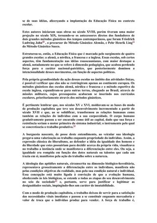 se de suas idéias, alicerçando a implantação da Educação Física no contexto
escolar.
Estes autores iniciaram suas obras no século XVIII, porém tiveram uma maior
projeção no século XIX, tornando-se os antecessores diretos dos fundadores de
dois grandes métodos ginásticos dos tempos contemporâneos, que foram Friedrich
Ludwing Jahn10 , o precursor do Método Ginástico Alemão, e Pehr Henrik Ling11
do Método Ginástico Sueco.
Estruturou-se, então, a Educação Física que é marcada pelo surgimento de quatro
grandes escolas: a alemã, a nórdica, a francesa e a inglesa. Essas escolas, sob certos
aspectos, têm fundamentação nas idéias rousseaunianas, com maior destaque a
alemã, notadamente no que se refere à dimensão pedagógica, que acabou perdendo
força para o caráter nacional-patriótico, que posteriormente dominou a
intencionalidade desses movimentos, em função de aspectos políticos.
Pela própria grandiosidade da ação dessas escolas no âmbito das atividades físicas,
é possível verificar que elas não se restringiram apenas ao continente europeu. Os
métodos ginásticos das escolas alemã, nórdica e francesa e o método esportivo da
escola inglesa, expandiram-se para outras terras, chegando ao Brasil, através de
missões militares, cujos pressupostos acabaram se inserindo nos currículos
escolares, prioritariamente através dos métodos ginásticos.
É pertinente lembrar que, nos séculos XV e XVI, moldavam-se as bases do modo
de produção capitalista que teve seu desenvolvimento incrementado a partir do
século XVII e que, ao se solidificar, transformou as relações humanas como
também as relações do indivíduo com a sua corporeidade. O corpo humano
gradativamente passou a ser encarado como útil ao capital, dado que sua força e
resistência seriam o motor primeiro do sistema industrial; o instrumento pelo qual
se concretizaria o trabalho produtivo.12
A burguesia nascente, de posse deste entendimento, ao veicular sua ideologia
pregava uma valorização ao trabalho enquanto propriedade do indivíduo. Assim, a
expressão clássica do liberalismo, ao defender a idéia da igualdade dos homens e
da liberdade que estes possuiriam para decidir acerca da própria vida, visualizava
no trabalho a instância onde se manifestava a diferenciação entre eles. Ou seja, a
igualdade era rompida em função dos dotes naturais ou talentos que cada um
trazia em si, manifestos pela ação do trabalho sobre a natureza.
A ideologia das aptidões naturais, circunscrita na dimensão biológico-hereditária,
representava grosseiramente a diferenciação entre os indivíduos, manifesta não
pelas condições objetivas da realidade, mas pela sua condição natural e individual.
Essa concepção está muito ligada à convicção de que a evolução humana,
obedecendo às leis biológicas, se estende a todas as etapas do seu desenvolvimento
no seio da sociedade13 e, portanto, serve para justificar e legitimar as
desigualdades sociais, impingindo-lhes um caráter de imutabilidade.
Com o modo de produção capitalista, o trabalho deixou de servir para a satisfação
das necessidades vitais imediatas e passou a se constituir enquanto mercadoria e
valor de troca que o indivíduo produz para vender. A força de trabalho é,

 