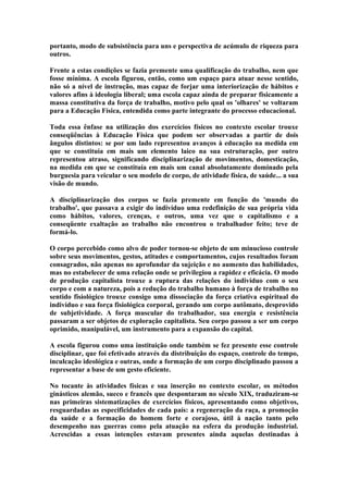 portanto, modo de subsistência para uns e perspectiva de acúmulo de riqueza para
outros.
Frente a estas condições se fazia premente uma qualificação do trabalho, nem que
fosse mínima. A escola figurou, então, como um espaço para atuar nesse sentido,
não só a nível de instrução, mas capaz de forjar uma interiorização de hábitos e
valores afins à ideologia liberal; uma escola capaz ainda de preparar fisicamente a
massa constitutiva da força de trabalho, motivo pelo qual os 'olhares' se voltaram
para a Educação Física, entendida como parte integrante do processo educacional.
Toda essa ênfase na utilização dos exercícios físicos no contexto escolar trouxe
conseqüências à Educação Física que podem ser observadas a partir de dois
ângulos distintos: se por um lado representou avanços à educação na medida em
que se constituía em mais um elemento laico na sua estruturação, por outro
representou atraso, significando disciplinarização de movimentos, domesticação,
na medida em que se constituía em mais um canal absolutamente dominado pela
burguesia para veicular o seu modelo de corpo, de atividade física, de saúde... a sua
visão de mundo.
A disciplinarização dos corpos se fazia premente em função do 'mundo do
trabalho', que passava a exigir do indivíduo uma redefinição de sua própria vida
como hábitos, valores, crenças, e outros, uma vez que o capitalismo e a
conseqüente exaltação ao trabalho não encontrou o trabalhador feito; teve de
formá-lo.
O corpo percebido como alvo de poder tornou-se objeto de um minucioso controle
sobre seus movimentos, gestos, atitudes e comportamentos, cujos resultados foram
consagrados, não apenas no aprofundar da sujeição e no aumento das habilidades,
mas no estabelecer de uma relação onde se privilegiou a rapidez e eficácia. O modo
de produção capitalista trouxe a ruptura das relações do indivíduo com o seu
corpo e com a natureza, pois a redução do trabalho humano à força de trabalho no
sentido fisiológico trouxe consigo uma dissociação da força criativa espiritual do
indivíduo e sua força fisiológica corporal, gerando um corpo autômato, desprovido
de subjetividade. A força muscular do trabalhador, sua energia e resistência
passaram a ser objetos de exploração capitalista. Seu corpo passou a ser um corpo
oprimido, manipulável, um instrumento para a expansão do capital.
A escola figurou como uma instituição onde também se fez presente esse controle
disciplinar, que foi efetivado através da distribuição do espaço, controle do tempo,
inculcação ideológica e outras, onde a formação de um corpo disciplinado passou a
representar a base de um gesto eficiente.
No tocante às atividades físicas e sua inserção no contexto escolar, os métodos
ginásticos alemão, sueco e francês que despontaram no século XIX, traduziram-se
nas primeiras sistematizações de exercícios físicos, apresentando como objetivos,
resguardadas as especificidades de cada país: a regeneração da raça, a promoção
da saúde e a formação do homem forte e corajoso, útil à nação tanto pelo
desempenho nas guerras como pela atuação na esfera da produção industrial.
Acrescidas a essas intenções estavam presentes ainda aquelas destinadas à

 