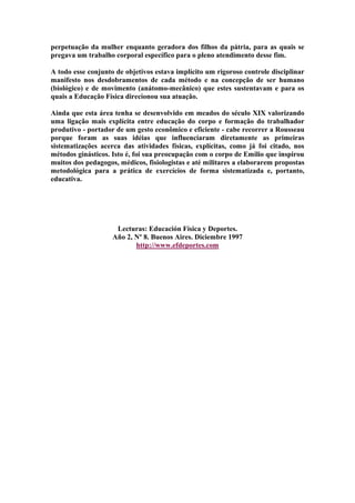 perpetuação da mulher enquanto geradora dos filhos da pátria, para as quais se
pregava um trabalho corporal específico para o pleno atendimento desse fim.
A todo esse conjunto de objetivos estava implícito um rigoroso controle disciplinar
manifesto nos desdobramentos de cada método e na concepção de ser humano
(biológico) e de movimento (anátomo-mecânico) que estes sustentavam e para os
quais a Educação Física direcionou sua atuação.
Ainda que esta área tenha se desenvolvido em meados do século XIX valorizando
uma ligação mais explícita entre educação do corpo e formação do trabalhador
produtivo - portador de um gesto econômico e eficiente - cabe recorrer a Rousseau
porque foram as suas idéias que influenciaram diretamente as primeiras
sistematizações acerca das atividades físicas, explícitas, como já foi citado, nos
métodos ginásticos. Isto é, foi sua preocupação com o corpo de Emilio que inspirou
muitos dos pedagogos, médicos, fisiologistas e até militares a elaborarem propostas
metodológica para a prática de exercícios de forma sistematizada e, portanto,
educativa.

Lecturas: Educación Física y Deportes.
Año 2, Nº 8. Buenos Aires. Diciembre 1997
http://www.efdeportes.com

 