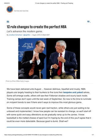 8/9/2018 12 rule changes to create the perfect NBA - Posting and Toasting
https://www.postingandtoasting.com/2018/8/6/17614386/12-rule-changes-to-create-the-perfect-nba 1/7
Let’s advance the modern game.
By Jonathan Schulman @aighttho Aug 6, 2018, 9:30am EDT
NBA
12 rulechangestocreatetheperfectNBA
151
Photo by Ethan Miller/Getty Images
We have been delivered unto August ... however delirious, liquefied and musky. NBA
players are largely heading to their bunkers to fine tune their bespoke and yoked selves.
Some will emerge svelte, others will see their Feltonian shadow and scurry back inside.
Training camps don’t open until the last week of September. So now is the time to ruminate
on incipient trends to see if there aren’t ways to improve this most glorious game.
Some of these concepts would never gain real traction, while others are just waiting to be
unboxed and implemented. I know how people can be resistant to change, so we’ll start off
with some quick and easy alterations as we gradually ramp up to the zanies. I know
basketball is the melted cheese of sport but I’m hoping by the end of this you’ll agree that it
could be even more delectable. Because good is dumb. Shall we?
POSTINGANDTOASTING
 