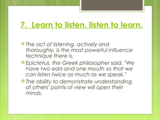 7. Learn to listen, listen to learn.
 The act of listening, actively and
thoroughly, is the most powerful influence
techn...