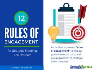 RULES OF
ENGAGEMENT
1212
for Strategic Meetings
and Retreats
As facilitators, we use “rules
of engagement” to help us
guide the focus, pace, and
group dynamics of strategic
client meetings.
strategicretreats.net
 