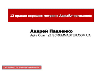 All slides  2015 Scrummaster.com.ua
12 правил хороших метрик в Аджайл-компаниях
Андрей Павленко
Agile Coach @ SCRUMMASTER.COM.UA
 
