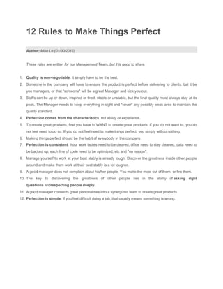 12 Rules to Make Things Perfect

    Author: Mike Le (01/30/2012)


    These rules are written for our Management Team, but it is good to share.


1. Quality is non-negotiable. It simply have to be the best.
2. Someone in the company will have to ensure the product is perfect before delivering to clients. Let it be
    you managers, or that "someone" will be a great Manager and kick you out.
3. Staffs can be up or down, inspired or tired, stable or unstable, but the final quality must always stay at its
    peak. The Manager needs to keep everything in sight and "cover" any possibly weak area to maintain the
    quality standard.
4. Perfection comes from the characteristics, not ability or experience.
5. To create great products, first you have to WANT to create great products. If you do not want to, you do
    not feel need to do so. If you do not feel need to make things perfect, you simply will do nothing.
6. Making things perfect should be the habit of everybody in the company.
7. Perfection is consistent. Your work tables need to be cleared, office need to stay cleaned, data need to
    be backed up, each line of code need to be optimized, etc and "no reason".
8. Manage yourself to work at your best stably is already tough. Discover the greatness inside other people
    around and make them work at their best stably is a lot tougher.
9. A good manager does not complain about his/her people. You make the most out of them, or fire them.
10. The key to discovering the greatness of other people lies in the ability of asking right
    questions andrespecting people deeply.
11. A good manager connects great personalities into a synergized team to create great products.
12. Perfection is simple. If you feel difficult doing a job, that usually means something is wrong.
 