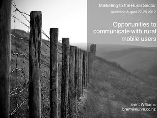 Marketing to the Rural Sector
       Auckland August 27-28 2012!


     Opportunities to
communicate with rural
        mobile users




                 Brent Williams!
             brent@nurve.co.nz	
  
 