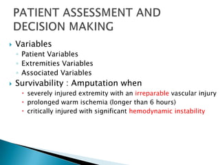    Variables
    ◦ Patient Variables
    ◦ Extremities Variables
    ◦ Associated Variables
   Survivability : Amputation when
      severely injured extremity with an irreparable vascular injury
      prolonged warm ischemia (longer than 6 hours)
      critically injured with significant hemodynamic instability
 