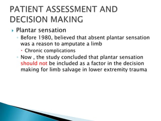    Plantar sensation
    ◦ Before 1980, believed that absent plantar sensation
      was a reason to amputate a limb
      Chronic complications
    ◦ Now , the study concluded that plantar sensation
      should not be included as a factor in the decision
      making for limb salvage in lower extremity trauma
 