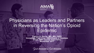 Patrice A. Harris, MD, MA, FAPA
Immediate Past Chair AMA Board of Trustees
Chair, AMA Opioid Task Force
November 2017
Physicians as Leaders and Partners
in Reversing the Nation’s Opioid
Epidemic
 