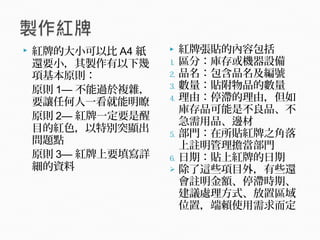  紅牌的大小可以比 A4 紙
還要小，其製作有以下幾
項基本原則：
原則 1— 不能過於複雜，
要讓任何人一看就能明瞭
原則 2— 紅牌一定要是醒
目的紅色，以特別突顯出
問題點
原則 3— 紅牌上要填寫詳
細的資料
 紅牌張貼的內容包括
1. 區分：庫存或機器設備
2. 品名：包含品名及編號
3. 數量：貼附物品的數量
4. 理由：停滯的理由，但如
庫存品可能是不良品、不
急需用品、邊材
5. 部門：在所貼紅牌之角落
上註明管理擔當部門
6. 日期：貼上紅牌的日期
 除了這些項目外，有些還
會註明金額、停滯時期、
建議處理方式、放置區域
位置，端賴使用需求而定
 