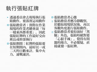  透過委員會去現場執行張
貼動作。要落實這項動作
 張貼擔當者：實際在作業
現場的作業者總會說「每
一樣東西都重要」，因此
張貼紅牌的工作最好交由
班長或幹部執行
 張貼期間：紅牌的張貼要
在短期間內，最好以一或
二天的日數來計，集中火
力，速戰速決。
 張貼擔當者心態
1) 張貼擔當者應冷靜觀察，
於聽取現場狀況後，再以
客觀角度進行張貼動作。
2) 張貼擔當者要扮演好「黑
臉」角色，張貼時絕對要
「心狠手辣」，覺得有問
題的地方，不必懷疑，直
接就發一張紅牌。
 