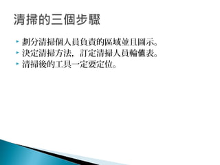  劃分清掃個人員負責的區域並且圖示。
 決定清掃方法，訂定清掃人員輪 表。值
 清掃後的工具一定要定位。
 