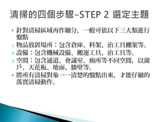  針對清掃區域再作細分，一般可依以下三大類進行
盤點
1. 物品放置場所：包含倉庫、料架、治工具棚架等。
2. 設備：包含機械設備、搬運工具、治工具等。
3. 空間：包含通道、會議室、廁所等不同空間，以窗
戶、天花板、地面、牆壁等。
 將所有清掃對象一一清楚的盤點出來，才能仔細的
落實清掃動作。
 