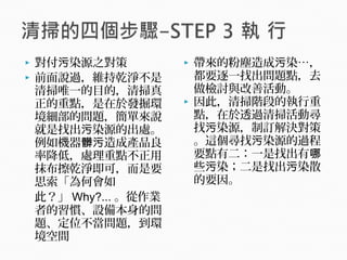  對付 染源之對策污
 前面說過，維持乾淨不是
清掃唯一的目的，清掃真
正的重點，是在於發掘環
境細部的問題，簡單來說
就是找出 染源的出處。污
例如機器 造成產品良髒污
率降低，處理重點不正用
抹布擦乾淨即可，而是要
思索「為何會如
此？」 Why?... 。從作業
者的習慣、設備本身的問
題、定位不當問題，到環
境空間
 帶來的粉塵造成 染…，污
都要逐一找出問題點，去
做檢討與改善活動。
 因此，清掃階段的執行重
點，在於透過清掃活動尋
找 染源，制訂解決對策污
。這個尋找 染源的過程污
要點有二：一是找出有哪
些 染；二是找出 染散污 污
的要因。
 