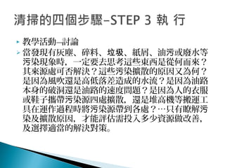  教學活動—討論
 當發現有灰塵、碎料、 、紙屑、油 或廢水等垃圾 污
染現象時，一定要去思考這些東西是從何而來？污
其來源處可否解決？這些 染擴散的原因又為何？污
是因為風吹還是高低落差造成的水流？是因為油路
本身的破洞還是油路的速度問題？是因為人的衣服
或鞋子攜帶 染源四處擴散，還是堆高機等搬運工污
具在運作過程時將 染源帶到各處？…只有瞭解污 污
染及擴散原因，才能評估需投入多少資源做改善，
及選擇適當的解決對策。
 
