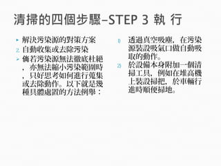 解決 染源的對策方案污
2. 自動收集或去除 染污
 若 染源無法徹底杜絕倘 污
，亦無法縮小 染範圍時污
，只好思考如何進行蒐集
或去除動作。以下就是幾
種具體處置的方法例舉：
1) 透過真空吸塵，在 染污
源裝設吸氣口做自動吸
取的動作。
2) 於設備本身附加一個清
掃工具，例如在堆高機
上裝設掃把，於車輛行
進時順便掃地。
 