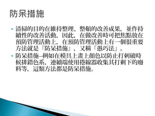  清掃的目的在維持整理、整頓的改善成果，並作持
續性的改善活動，因此，在做改善時可把焦點放在
預防管理活動上，在預防管理活動上有一個很重要
方法就是『防呆措施』，又稱「愚巧法」。
 防呆措施—例如在模具上畫上顏色以防止打刺破時
候排錯色系，連續端使用捲線器收集其打剩下的廢
料等，這類方法都是防呆措施。
 
