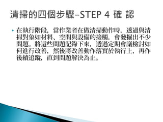  在執行階段，當作業者在做清掃動作時，透過與清
掃對象如材料、空間與設備的接觸，會發掘出不少
問題。將這些問題記錄下來，透過定期會議檢討如
何進行改善，然後將改善動作落實於執行上，再作
後續追蹤，直到問題解決為止。
 